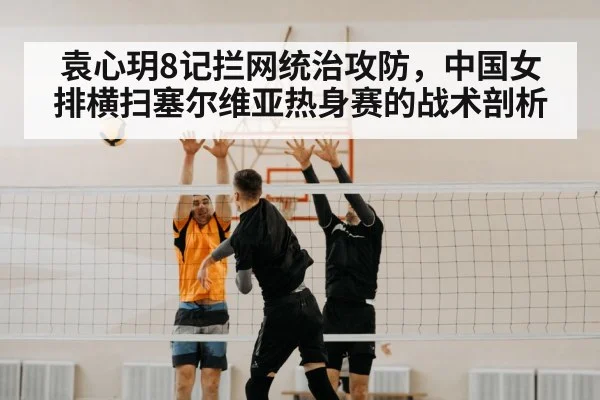 袁心玥8记拦网统治攻防,中国女排横扫塞尔维亚热身赛的战术剖析